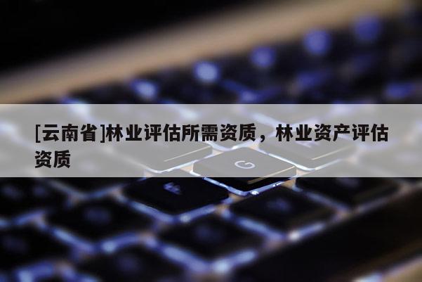 [云南省]林業(yè)評估所需資質(zhì)，林業(yè)資產(chǎn)評估資質(zhì)