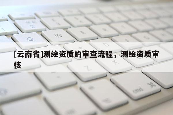 [云南省]測繪資質(zhì)的審查流程，測繪資質(zhì)審核