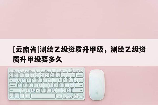 [云南省]測繪乙級資質升甲級，測繪乙級資質升甲級要多久