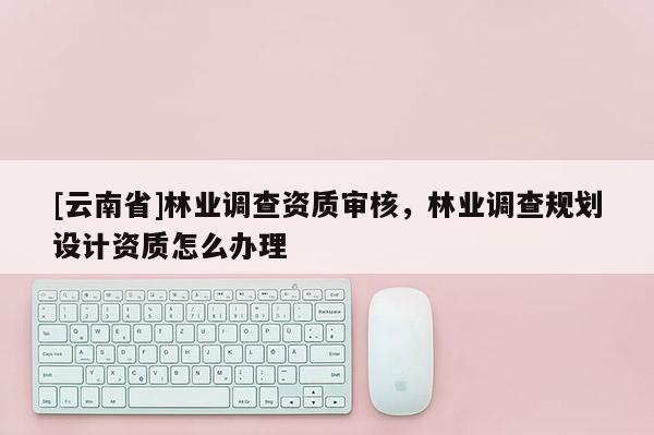 [云南省]林業調查資質審核，林業調查規劃設計資質怎么辦理