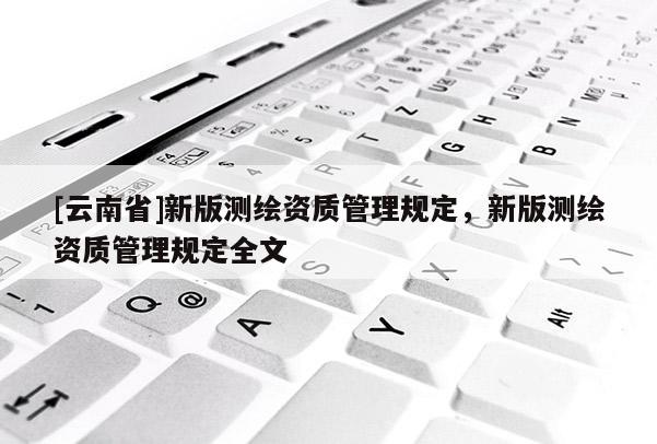 [云南省]新版測(cè)繪資質(zhì)管理規(guī)定，新版測(cè)繪資質(zhì)管理規(guī)定全文