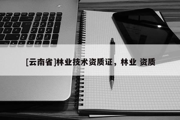 [云南省]林業(yè)技術(shù)資質(zhì)證，林業(yè) 資質(zhì)