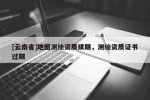 [云南省]地圖測繪資質(zhì)續(xù)期，測繪資質(zhì)證書過期