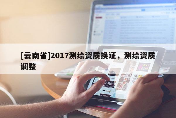 [云南省]2017測(cè)繪資質(zhì)換證，測(cè)繪資質(zhì)調(diào)整