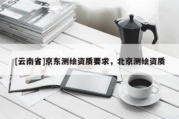 [云南省]京東測繪資質(zhì)要求，北京測繪資質(zhì)
