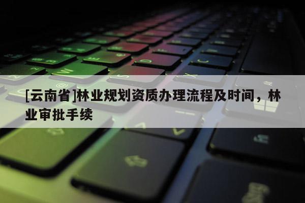 [云南省]林業規劃資質辦理流程及時間，林業審批手續