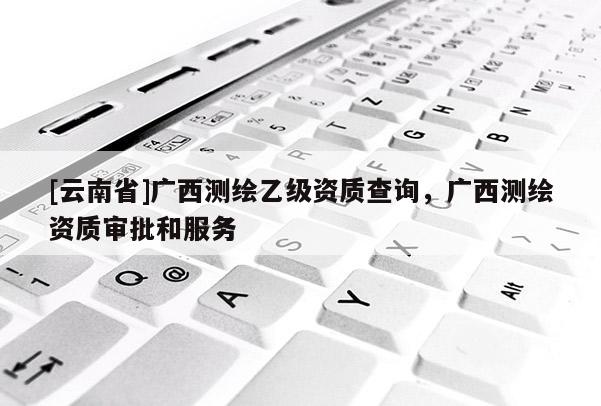 [云南省]廣西測繪乙級資質查詢，廣西測繪資質審批和服務