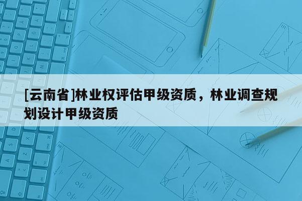 [云南省]林業權評估甲級資質，林業調查規劃設計甲級資質