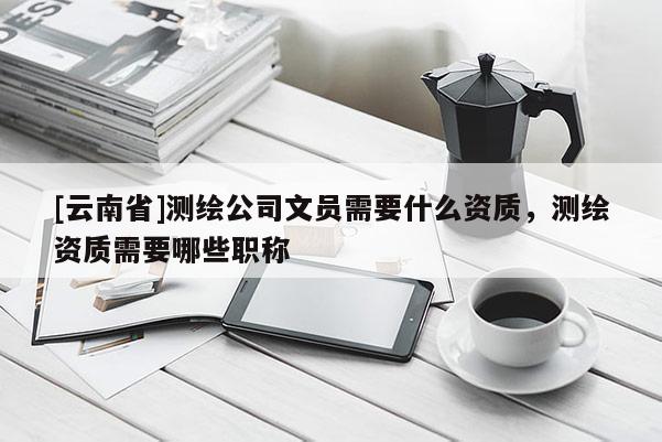 [云南省]測繪公司文員需要什么資質，測繪資質需要哪些職稱