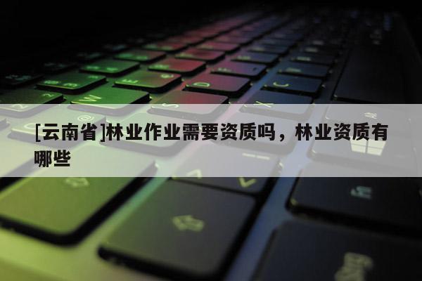 [云南省]林業作業需要資質嗎，林業資質有哪些