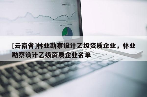 [云南省]林業勘察設計乙級資質企業，林業勘察設計乙級資質企業名單