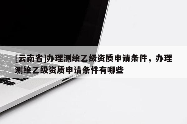 [云南省]辦理測繪乙級資質(zhì)申請條件，辦理測繪乙級資質(zhì)申請條件有哪些