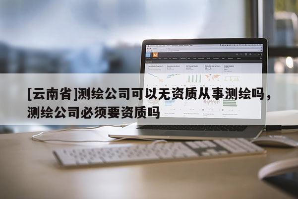 [云南省]測繪公司可以無資質從事測繪嗎，測繪公司必須要資質嗎