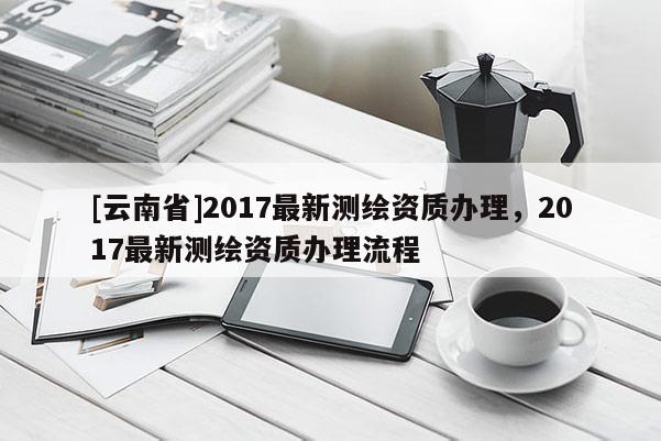 [云南省]2017最新測繪資質辦理，2017最新測繪資質辦理流程