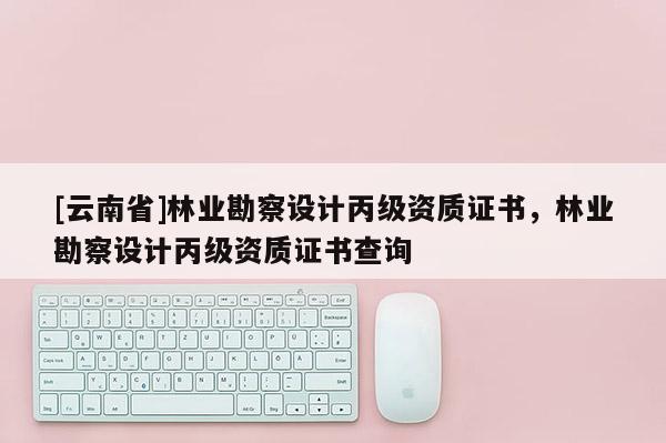 [云南省]林業勘察設計丙級資質證書，林業勘察設計丙級資質證書查詢