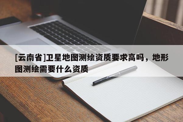 [云南省]衛(wèi)星地圖測繪資質(zhì)要求高嗎，地形圖測繪需要什么資質(zhì)