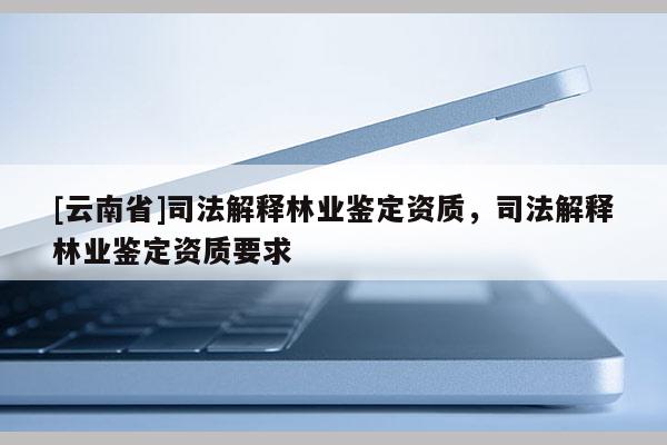 [云南省]司法解釋林業(yè)鑒定資質(zhì)，司法解釋林業(yè)鑒定資質(zhì)要求