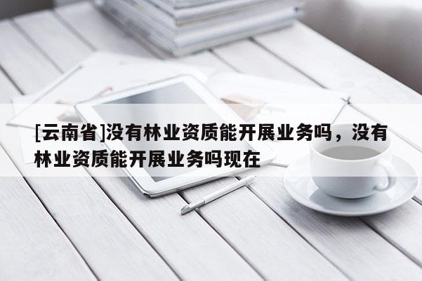 [云南省]沒有林業資質能開展業務嗎，沒有林業資質能開展業務嗎現在