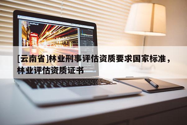 [云南省]林業(yè)刑事評估資質(zhì)要求國家標(biāo)準(zhǔn)，林業(yè)評估資質(zhì)證書