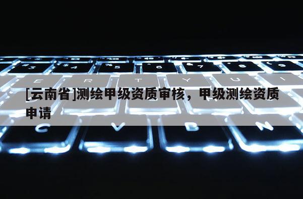[云南省]測繪甲級資質審核，甲級測繪資質申請