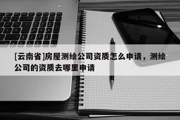 [云南省]房屋測繪公司資質怎么申請，測繪公司的資質去哪里申請