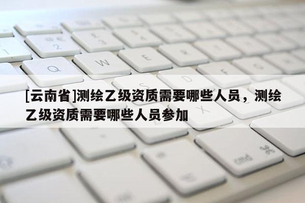 [云南省]測繪乙級資質需要哪些人員，測繪乙級資質需要哪些人員參加