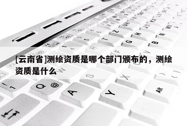 [云南省]測繪資質是哪個部門頒布的，測繪資質是什么
