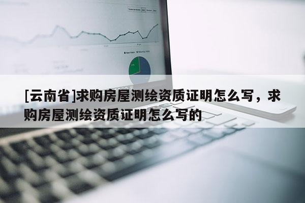 [云南省]求購房屋測繪資質證明怎么寫，求購房屋測繪資質證明怎么寫的
