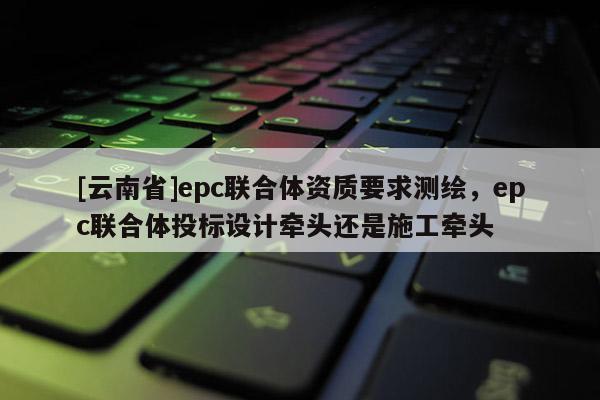 [云南省]epc聯合體資質要求測繪，epc聯合體投標設計牽頭還是施工牽頭