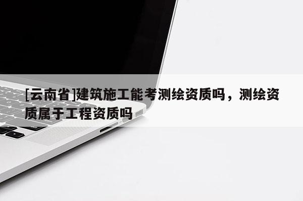 [云南省]建筑施工能考測繪資質嗎，測繪資質屬于工程資質嗎