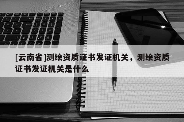 [云南省]測繪資質證書發證機關，測繪資質證書發證機關是什么