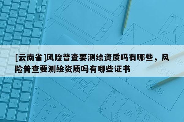 [云南省]風險普查要測繪資質嗎有哪些，風險普查要測繪資質嗎有哪些證書
