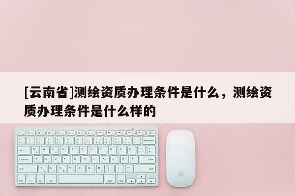 [云南省]測繪資質(zhì)辦理?xiàng)l件是什么，測繪資質(zhì)辦理?xiàng)l件是什么樣的