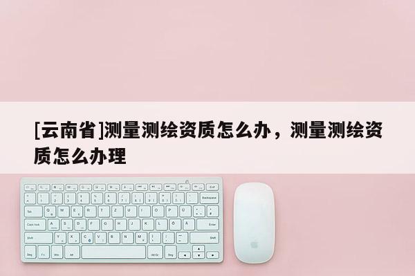 [云南省]測量測繪資質(zhì)怎么辦，測量測繪資質(zhì)怎么辦理