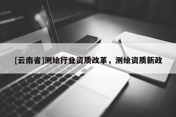 [云南省]測繪行業(yè)資質(zhì)改革，測繪資質(zhì)新政