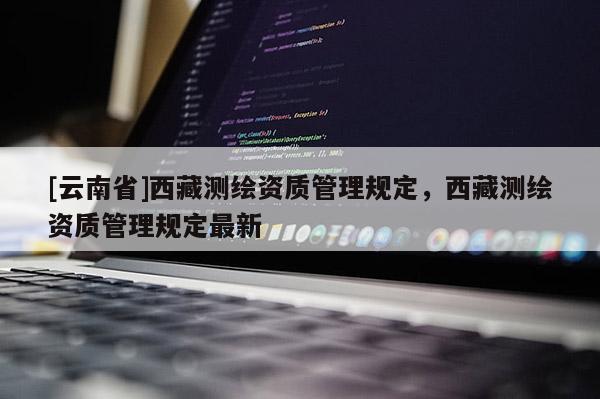 [云南省]西藏測繪資質(zhì)管理規(guī)定，西藏測繪資質(zhì)管理規(guī)定最新