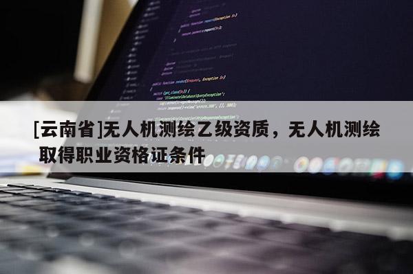 [云南省]無人機測繪乙級資質(zhì)，無人機測繪 取得職業(yè)資格證條件