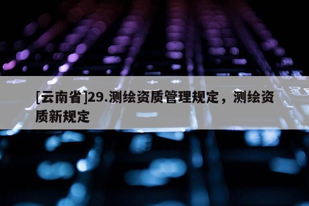 [云南省]29.測繪資質(zhì)管理規(guī)定，測繪資質(zhì)新規(guī)定