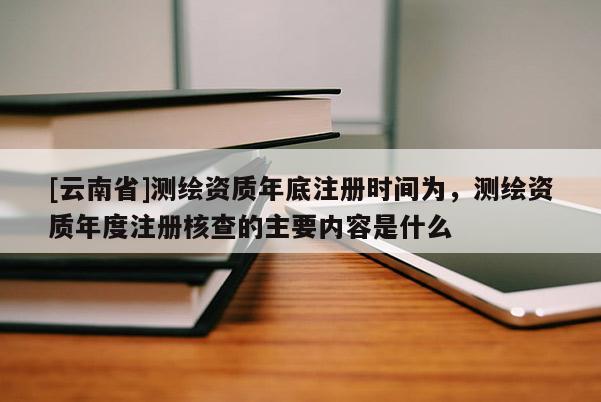 [云南省]測繪資質(zhì)年底注冊時間為，測繪資質(zhì)年度注冊核查的主要內(nèi)容是什么