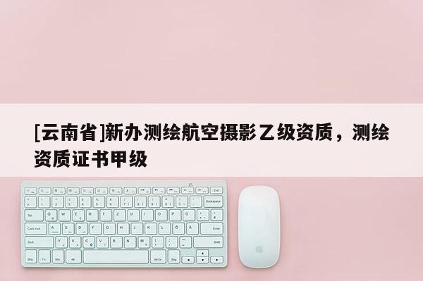 [云南省]新辦測繪航空攝影乙級資質，測繪資質證書甲級