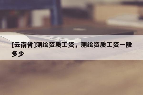 [云南省]測繪資質工資，測繪資質工資一般多少