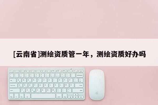[云南省]測(cè)繪資質(zhì)管一年，測(cè)繪資質(zhì)好辦嗎