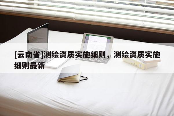 [云南省]測繪資質實施細則，測繪資質實施細則最新