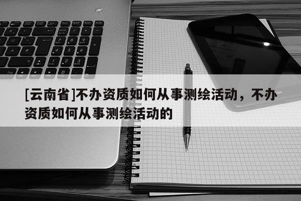 [云南省]不辦資質如何從事測繪活動，不辦資質如何從事測繪活動的