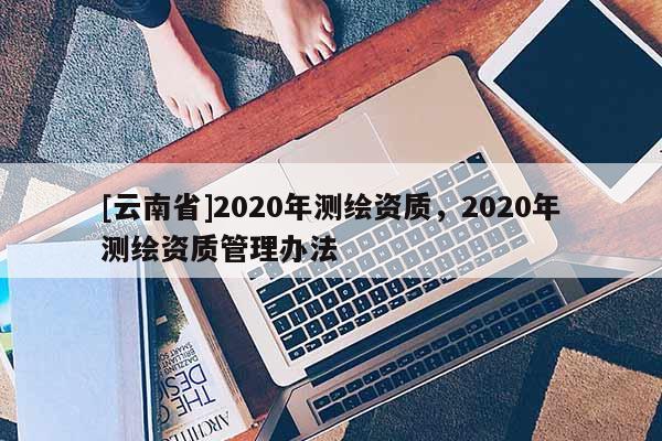 [云南省]2020年測繪資質，2020年測繪資質管理辦法