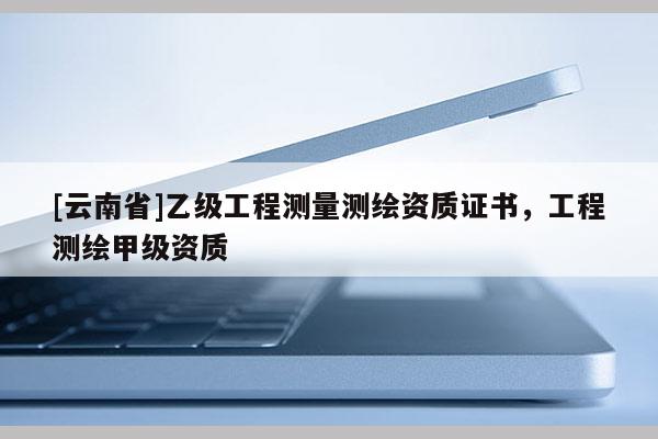 [云南省]乙級工程測量測繪資質(zhì)證書，工程測繪甲級資質(zhì)