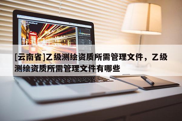 [云南省]乙級(jí)測(cè)繪資質(zhì)所需管理文件，乙級(jí)測(cè)繪資質(zhì)所需管理文件有哪些