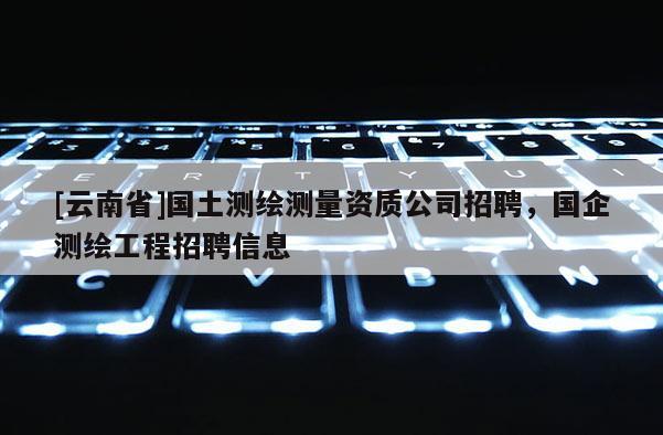 [云南省]國土測繪測量資質公司招聘，國企測繪工程招聘信息