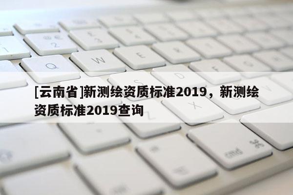 [云南省]新測繪資質標準2019，新測繪資質標準2019查詢