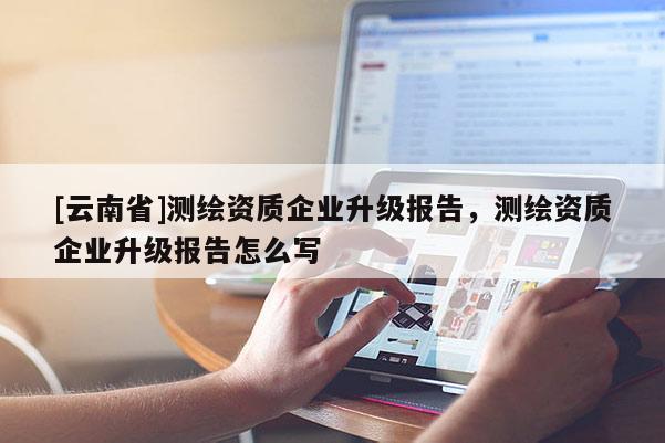 [云南省]測繪資質企業升級報告，測繪資質企業升級報告怎么寫